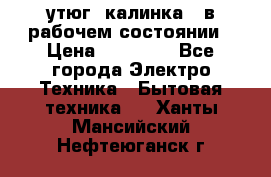 утюг -калинка , в рабочем состоянии › Цена ­ 15 000 - Все города Электро-Техника » Бытовая техника   . Ханты-Мансийский,Нефтеюганск г.